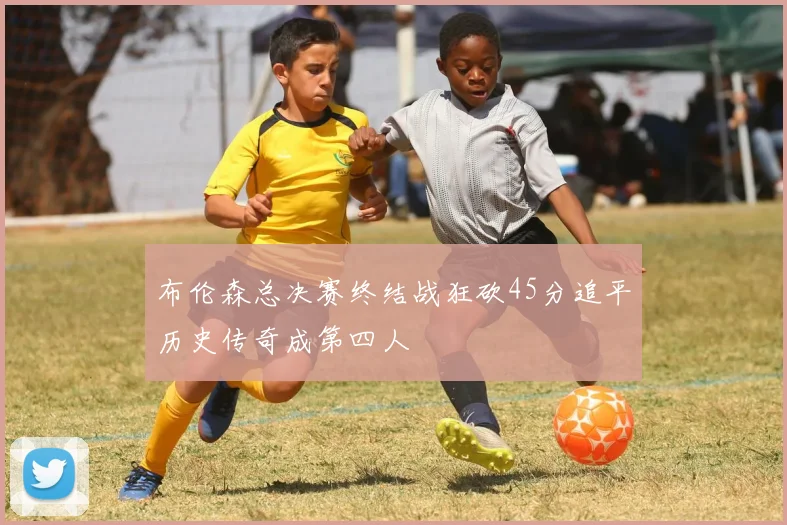 布伦森总决赛终结战狂砍45分追平历史传奇成第四人