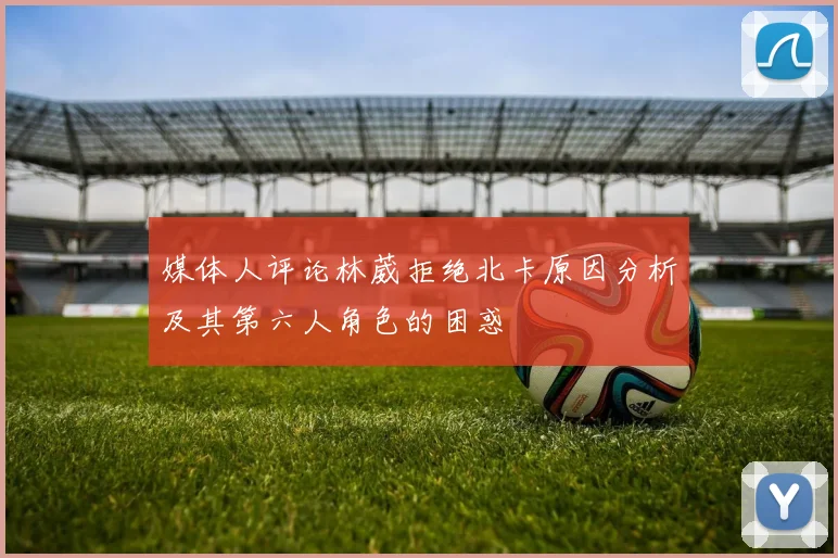 媒体人评论林葳拒绝北卡原因分析及其第六人角色的困惑