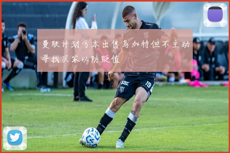 曼联计划亏本出售乌加特但不主动寻找买家以防贬值
