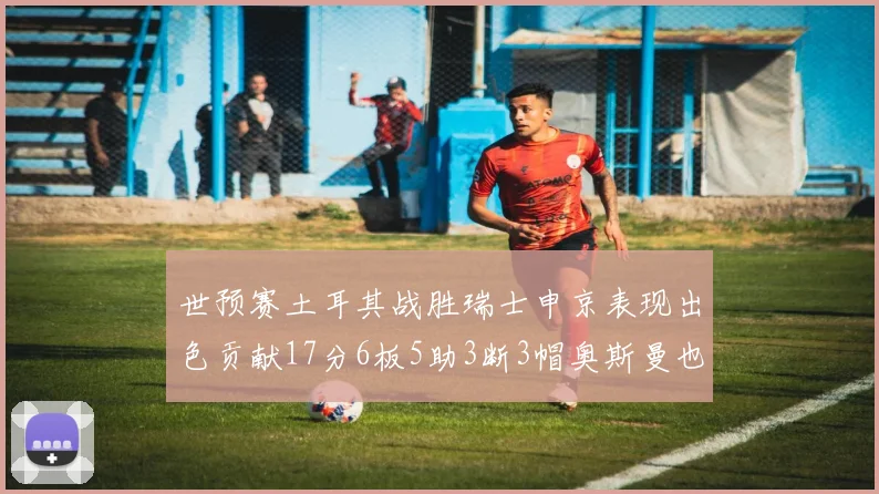 世预赛土耳其战胜瑞士申京表现出色贡献17分6板5助3断3帽奥斯曼也有15分表现