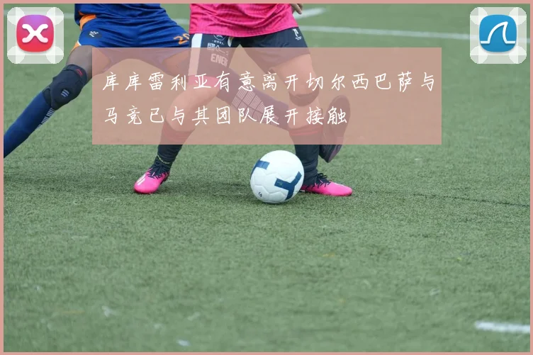 库库雷利亚有意离开切尔西巴萨与马竞已与其团队展开接触