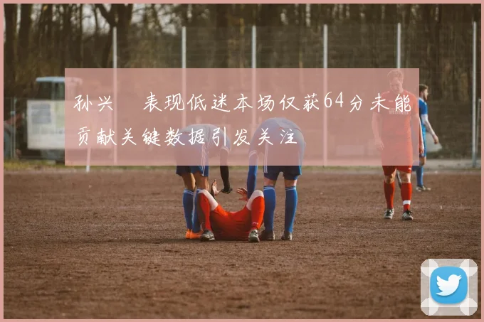 孙兴慜表现低迷本场仅获64分未能贡献关键数据引发关注