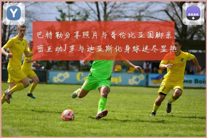 巴特勒分享照片与哥伦比亚国脚亲密互动J罗与迪亚斯化身球迷尽显热情
