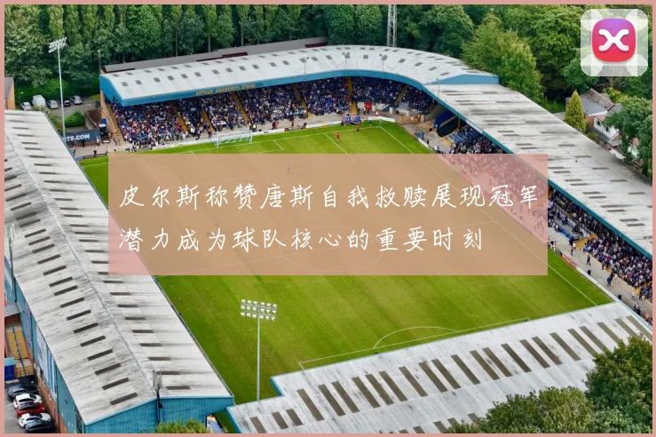 皮尔斯称赞唐斯自我救赎展现冠军潜力成为球队核心的重要时刻