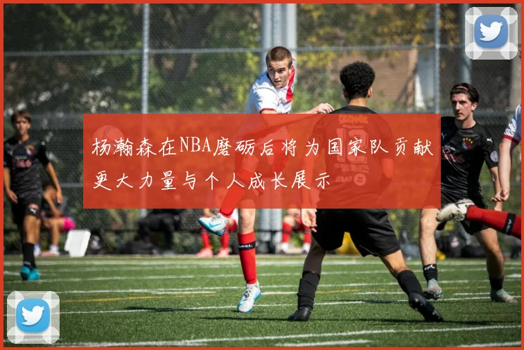 杨瀚森在NBA磨砺后将为国家队贡献更大力量与个人成长展示