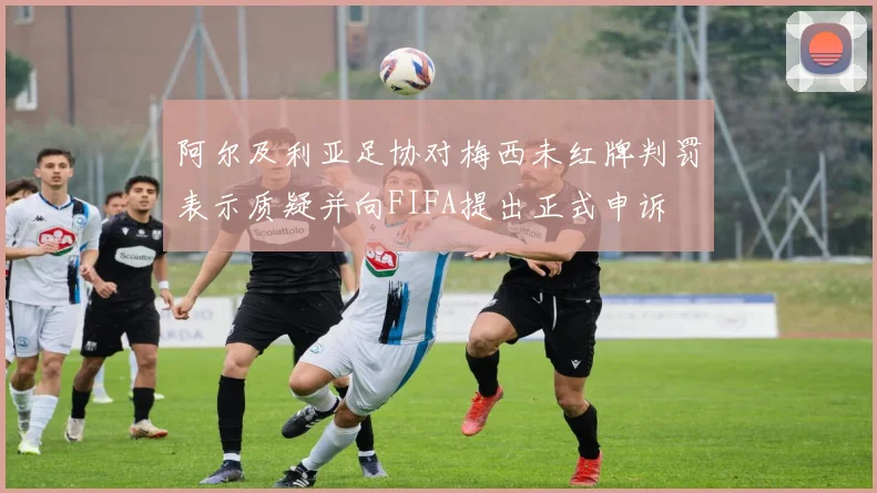 阿尔及利亚足协对梅西未红牌判罚表示质疑并向FIFA提出正式申诉