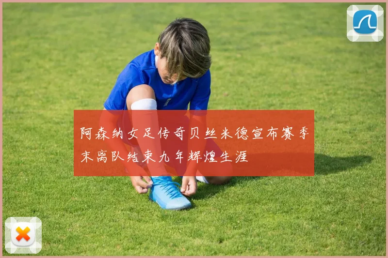 阿森纳女足传奇贝丝米德宣布赛季末离队结束九年辉煌生涯