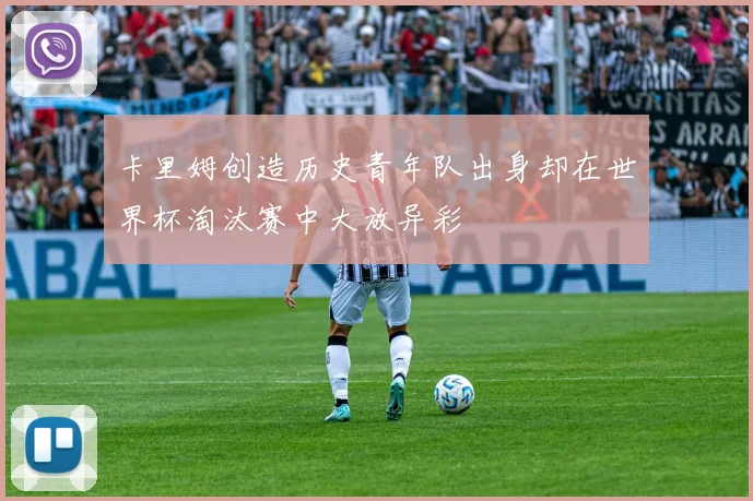 卡里姆创造历史青年队出身却在世界杯淘汰赛中大放异彩