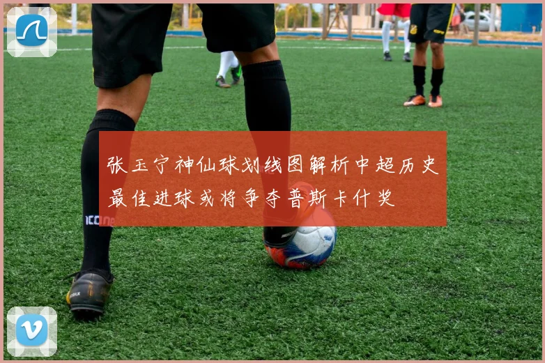 张玉宁神仙球划线图解析中超历史最佳进球或将争夺普斯卡什奖
