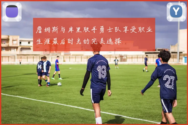 詹姆斯与库里联手勇士队享受职业生涯最后时光的完美选择