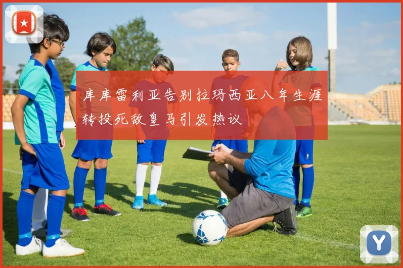 库库雷利亚告别拉玛西亚八年生涯转投死敌皇马引发热议