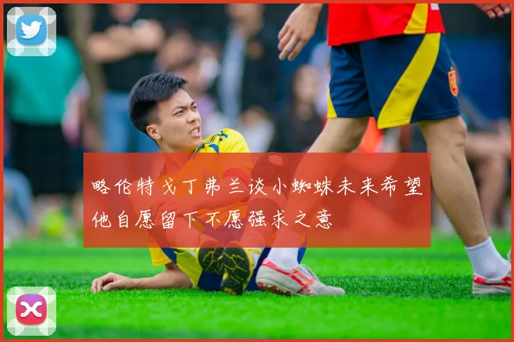略伦特戈丁弗兰谈小蜘蛛未来希望他自愿留下不愿强求之意