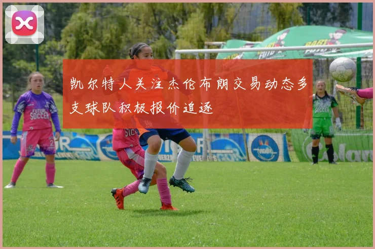 凯尔特人关注杰伦布朗交易动态多支球队积极报价追逐